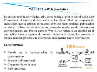 WEB 3.0 La Web Semántica
Es un conjunto de actividades, tal y como indica el propio World Wide Web
Consortium, al amparo de las cuales se han desarrollado un conjunto de
tecnologías que se aplican en muchos ámbitos: redes sociales, publicación
de datos, realización de inferencias, marcado semántico de documentos
convencionales, etc. Por su parte la Web 3.0 se refiere a un entorno en el
que aplicaciones y agentes de usuario intercambia datos, los procesan e
incluso realizan procesos de inferencias para generar nueva información.
Características
➢ Basada en la representación del significado y conexión del
conocimiento.
➢ Espacio tridimensional
➢ Computación en la nube.
➢ Web semántica.
 