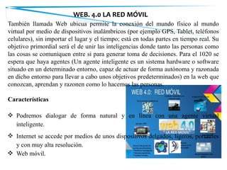 También llamada Web ubicua permite la conexión del mundo físico al mundo
virtual por medio de dispositivos inalámbricos (por ejemplo GPS, Tablet, teléfonos
celulares), sin importar el lugar y el tiempo; está en todas partes en tiempo real. Su
objetivo primordial será el de unir las inteligencias donde tanto las personas como
las cosas se comuniquen entre si para generar toma de decisiones. Para el 1020 se
espera que haya agentes (Un agente inteligente es un sistema hardware o software
situado en un determinado entorno, capaz de actuar de forma autónoma y razonada
en dicho entorno para llevar a cabo unos objetivos predeterminados) en la web que
conozcan, aprendan y razonen como lo hacemos las personas.
Características
❖ Podremos dialogar de forma natural y en línea con una agente virtual
inteligente.
❖ Internet se accede por medios de unos dispositivos delgados, ligeros, portátiles
y con muy alta resolución.
❖ Web móvil.
WEB. 4.0 LA RED MÓVIL
 