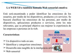 LA WEB 5.0 o también llamada Web sensorial emotiva
Está será encaminada a poder identificar las emociones de los
usuarios, por medio de los dispositivos, productos y/o servicios. Se
buscará clasificar las emociones de las personas, por medio de
dispositivos, aplicaciones productos o servicios, entre los más
relevantes, que su principal objetivo sea mejorar la experiencia de
las empresas o personas en la web.
Características
➢ Un dispositivo todo en uno.
➢ Identificar y categorizar emociones.
➢ Desarrollo más tangible de la inteligencia artificial.
➢ Web sensorial
 
