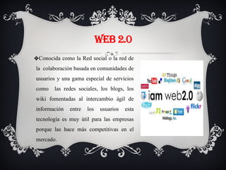 WEB 2.0
❖Conocida como la Red social o la red de
la colaboración basada en comunidades de
usuarios y una gama especial de servicios
como las redes sociales, los blogs, los
wiki fomentadas al intercambio ágil de
información entre los usuarios esta
tecnología es muy útil para las empresas
porque las hace más competitivas en el
mercado.
 