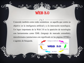 WEB 3.0
Conocido también como redes semánticas es aquella que centra su
objetivo en la inteligencia artificial y a la innovación tecnológica.
Un logro importante de la Web 3.0 es la aparición de tecnologías
con herramientas como XML (lenguaje de marcado extendido),
microformatos (anotaciones con significado en las páginas HTML),
o agentes de búsqueda.
 