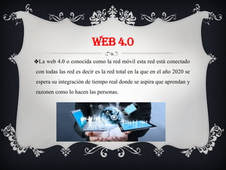 WEB 4.0
❖La web 4.0 o conocida como la red móvil esta red está conectado
con todas las red es decir es la red total en la que en el año 2020 se
espera su integración de tiempo real donde se aspira que aprendan y
razonen como lo hacen las personas.
 