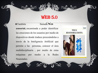 WEB 5.0
❖También llamada Web
sensorial, encaminada a poder identificar
las emociones de los usuarios por medio de
dispositivos donde traduce procesándolas a
través de la Inteligencia Artificial que
permite a las personas, conocer el área
multidisciplinaria , por medio de estas
máquinas por medio a la Redes
Neuronales.
 