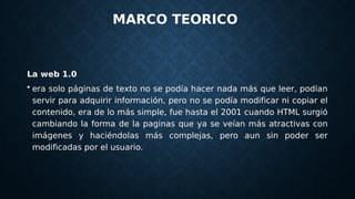 MARCO TEORICO
La web 1.0
• era solo páginas de texto no se podía hacer nada más que leer, podían
servir para adquirir información, pero no se podía modificar ni copiar el
contenido, era de lo más simple, fue hasta el 2001 cuando HTML surgió
cambiando la forma de la paginas que ya se veían más atractivas con
imágenes y haciéndolas más complejas, pero aun sin poder ser
modificadas por el usuario.
 