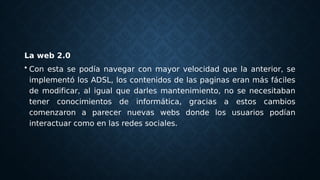 La web 2.0
• Con esta se podía navegar con mayor velocidad que la anterior, se
implementó los ADSL, los contenidos de las paginas eran más fáciles
de modificar, al igual que darles mantenimiento, no se necesitaban
tener conocimientos de informática, gracias a estos cambios
comenzaron a parecer nuevas webs donde los usuarios podían
interactuar como en las redes sociales.
 