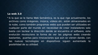 La web 3.0
• A la que se le llama Web Semántica, es la que rige actualmente, los
archivos como imágenes, música, videos etc. están almacenados en
la nube, como también programas webs que pueden ser utilizados en
cualquier parte del mundo sin necesidad de crear instaladores solo
basta con teclear la dirección donde se encuentra el software, esta
evolución revoluciono la forma de ver las páginas webs creando
bastantes,  puertas para innovaciones que aún se vienen dando, con
las nuevas tecnologías en dispositivos siguen aumentado la
posibilidad de su utilidad.
 