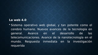 La web 4.0
• Sistema operativo web global, y tan potente como el
cerebro humano. Nuevos avances de la tecnología en
general. Avance en el desarrollo de las
telecomunicaciones. Avance de la nanotecnología en el
mundo. Respuesta inmediata en la investigación
requerida
 