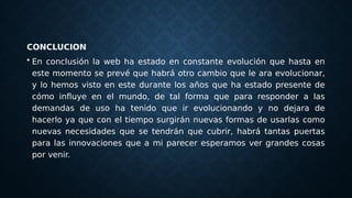 CONCLUCION
• En conclusión la web ha estado en constante evolución que hasta en
este momento se prevé que habrá otro cambio que le ara evolucionar,
y lo hemos visto en este durante los años que ha estado presente de
cómo influye en el mundo, de tal forma que para responder a las
demandas de uso ha tenido que ir evolucionando y no dejara de
hacerlo ya que con el tiempo surgirán nuevas formas de usarlas como
nuevas necesidades que se tendrán que cubrir, habrá tantas puertas
para las innovaciones que a mi parecer esperamos ver grandes cosas
por venir.
 