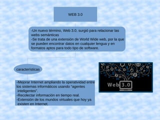 WEB 3.0
-Un nuevo término, Web 3.0, surgió para relacionar las 
webs semánticas
-Se trata de una extensión de World Wide web, por la que
se pueden encontrar datos en cualquier lengua y en
formatos aptos para todo tipo de software.
características
-Mejorar Internet ampliando la operatividad entre
los sistemas informáticos usando “agentes
inteligentes”.
-Recolectar información en tiempo real.
-Extensión de los mundos virtuales que hoy ya
existen en Internet.
 