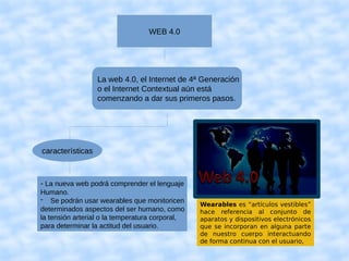 WEB 4.0
La web 4.0, el Internet de 4ª Generación
o el Internet Contextual aún está
comenzando a dar sus primeros pasos.
características
- La nueva web podrá comprender el lenguaje
Humano.
- Se podrán usar wearables que monitoricen
determinados aspectos del ser humano, como
la tensión arterial o la temperatura corporal,
para determinar la actitud del usuario.
Wearables es “artículos vestibles”
hace referencia al conjunto de
aparatos y dispositivos electrónicos
que se incorporan en alguna parte
de nuestro cuerpo interactuando
de forma continua con el usuario,
 