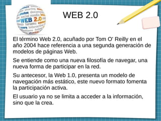 WEB 2.0
El término Web 2.0, acuñado por Tom O' Reilly en el
año 2004 hace referencia a una segunda generación de
modelos de páginas Web.
Se entiende como una nueva filosofía de navegar, una
nueva forma de participar en la red.
Su antecesor, la Web 1.0, presenta un modelo de
navegación más estático, este nuevo formato fomenta
la participación activa.
El usuario ya no se limita a acceder a la información,
sino que la crea.
 