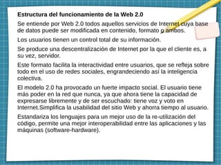 Estructura del funcionamiento de la Web 2.0
Se entiende por Web 2.0 todos aquellos servicios de Internet cuya base
de datos puede ser modificada en contenido, formato o ambos.
Los usuarios tienen un control total de su información.
Se produce una descentralización de Internet por la que el cliente es, a
su vez, servidor.
Este formato facilita la interactividad entre usuarios, que se refleja sobre
todo en el uso de redes sociales, engrandeciendo así la inteligencia
colectiva.
El modelo 2.0 ha provocado un fuerte impacto social. El usuario tiene
más poder en la red que nunca, ya que ahora tiene la capacidad de
expresarse libremente y de ser escuchado: tiene voz y voto en
Internet.Simplifica la usabilidad del sitio Web y ahorra tiempo al usuario.
Estandariza los lenguajes para un mejor uso de la re-utilización del
código, permite una mejor interoperabilidad entre las aplicaciones y las
máquinas (software-hardware).
 