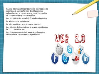 Facilita además el reconocimiento o detección de
carencias o nuevas formas de utilización de
aplicaciones y la convergencia entre los medios
de comunicación y los contenidos.
Los principios del modelo 2.0 son los siguientes:
La Web es una plataforma
La información es lo que mueve Internet
Los efectos de Internet son a su vez movidos por
la participación
Las distintas características de la red pueden
desarrollarse de manera independiente
 