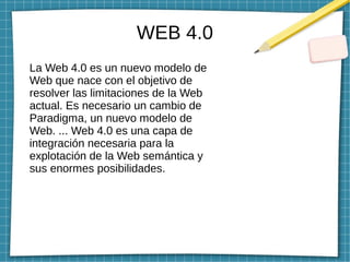 WEB 4.0
La Web 4.0 es un nuevo modelo de
Web que nace con el objetivo de
resolver las limitaciones de la Web
actual. Es necesario un cambio de
Paradigma, un nuevo modelo de
Web. ... Web 4.0 es una capa de
integración necesaria para la
explotación de la Web semántica y
sus enormes posibilidades.
 