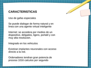 CARACTERISTICAS
Uso de gafas especiales
Se puede dialogar de forma natural y en
linea con una agente virtual inteligente
Internet: se accedera por medios de un
dispositivo, delgados, ligero, portatil y con
muy alta resolucion.
Integrado en los vehiculos
Existiran implantes neuronales con acceso
directo a la red.
Ordenadores tendran gran potencia de
proceso 1016 calculos por segundo
 