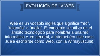 EVOLUCIÓN DE LA WEB
Web es un vocablo inglés que significa “red”,
“telaraña” o “malla”. El concepto se utiliza en el
ámbito tecnológico para nombrar a una red
informática y, en general, a Internet (en este caso,
suele escribirse como Web, con la W mayúscula).
 