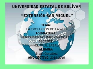 UNIVERSIDAD ESTATAL DE BOLÍVAR
“EXTENSIÓN SAN MIGUEL”
TEMA:
LA EVOLUCIÓN DE LA WEB
ASIGNATURA:
HERRAMIENTAS INFORMÁTICAS II
DOCENTE:
ING. PAÚL ZABALA
ALUMNA:
Bryan González
AÑO LECTIVO: 2019-2019
 