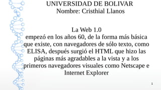 1
UNIVERSIDAD DE BOLIVAR
Nombre: Cristhial Llanos
La Web 1.0
empezó en los años 60, de la forma más básica
que existe, con navegadores de sólo texto, como
ELISA, después surgió el HTML que hizo las
páginas más agradables a la vista y a los
primeros navegadores visuales como Netscape e
Internet Explorer
 