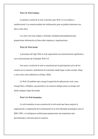 Web 1.0: Web Estática
La primera versión de la web, conocida como Web 1.0, era estática y
unidireccional. Los usuarios podían leer información, pero no podían interactuar con
ella ni entre ellos.
Los sitios web eran simples y limitados, diseñados principalmente para
proporcionar información en línea sobre empresas y organizaciones.
Web 2.0: Web Social
A principios del siglo XXI, la web experimentó una transformación significativa
con el advenimiento de la llamada 'Web 2.0'.
Esta nueva versión de la web se caracterizó por la participación activa de los
usuarios en la creación y distribución de contenido, dando lugar a redes sociales, blogs
y otros sitios web colaborativos (Felipe, 2020).
La Web 2.0 también trajo consigo la aparición de aplicaciones web, como
Google Docs y Dropbox, que permiten a los usuarios trabajar juntos en tiempo real
desde cualquier lugar del mundo.
Web 3. 0: Web Semántica
La web semántica es una extensión de la web actual que busca mejorar la
organización y comprensión de la información en la web utilizando tecnologías como el
RDF, OWL y la inteligencia artificial para proporcionar una experiencia más
personalizada y relevante para los usuarios.
 