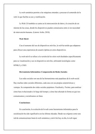 La web semántica permite a las máquinas entender y procesar el contenido de la
web, lo que facilita su uso y reutilización.
La Web 3.0 también se centra en la interconexión de datos y la creación de un
internet de las cosas, donde los dispositivos pueden comunicarse entre sí sin necesidad
de intervención humana. (Latorre Ariño, 2018).
Web Móvil
Con el aumento del uso de dispositivos móviles, la web ha tenido que adaptarse
para ofrecer una experiencia de usuario óptima en estos dispositivos.
La web móvil se refiere a la versión de los sitios web diseñados específicamente
para su visualización y uso en dispositivos móviles, utilizando tecnologías como
HTML5 y CSS3.
Herramienta Informática: Comparación de Redes Sociales
Las redes sociales son una de las herramientas más populares de la web social.
Hay muchas redes sociales diferentes, cada una con sus propias características y
ventajas. Se compararán dos redes sociales populares: Facebook y Twitter, para analizar
cómo han evolucionado a lo largo del tiempo y cómo han afectado la forma en que nos
comunicamos y socializamos en línea.
Conclusiones
En conclusión, la evolución de la web como herramienta informática para la
socialización ha sido significativa en las últimas décadas. Desde sus orígenes como una
red de comunicaciones hasta la web semántica y móvil de hoy en día, la web sigue
 