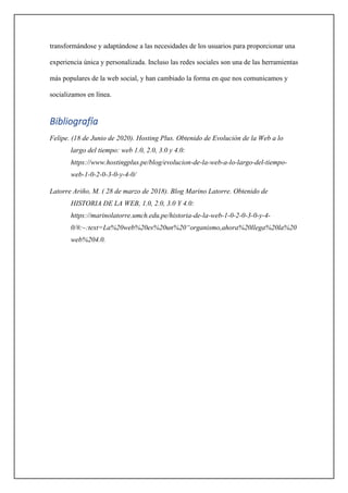 transformándose y adaptándose a las necesidades de los usuarios para proporcionar una
experiencia única y personalizada. Incluso las redes sociales son una de las herramientas
más populares de la web social, y han cambiado la forma en que nos comunicamos y
socializamos en línea.
Bibliografía
Felipe. (18 de Junio de 2020). Hosting Plus. Obtenido de Evolución de la Web a lo
largo del tiempo: web 1.0, 2.0, 3.0 y 4.0:
https://www.hostingplus.pe/blog/evolucion-de-la-web-a-lo-largo-del-tiempo-
web-1-0-2-0-3-0-y-4-0/
Latorre Ariño, M. ( 28 de marzo de 2018). Blog Marino Latorre. Obtenido de
HISTORIA DE LA WEB, 1.0, 2.0, 3.0 Y 4.0:
https://marinolatorre.umch.edu.pe/historia-de-la-web-1-0-2-0-3-0-y-4-
0/#:~:text=La%20web%20es%20un%20“organismo,ahora%20llega%20la%20
web%204.0.
 
