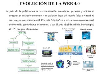 EVOLUCIÓN DE LA WEB 4.0 
A partir de la proliferación de la comunicación inalámbrica, personas y objetos se 
conectan en cualquier momento y en cualquier lugar del mundo físico o virtual. O 
sea, integración en tiempo real. Con más "objetos" en la red, se suma un nuevo nivel 
de contenido generado por los usuarios, y con él, otro nivel de análisis. Por ejemplo, 
el GPS que guía al automóvil 
 