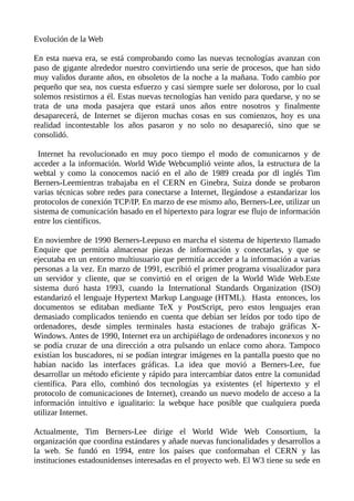 Evolución de la Web
En esta nueva era, se está comprobando como las nuevas tecnologías avanzan con
paso de gigante alrededor nuestro convirtiendo una serie de procesos, que han sido
muy validos durante años, en obsoletos de la noche a la mañana. Todo cambio por
pequeño que sea, nos cuesta esfuerzo y casi siempre suele ser doloroso, por lo cual
solemos resistirnos a él. Estas nuevas tecnologías han venido para quedarse, y no se
trata de una moda pasajera que estará unos años entre nosotros y finalmente
desaparecerá, de Internet se dijeron muchas cosas en sus comienzos, hoy es una
realidad incontestable los años pasaron y no solo no desapareció, sino que se
consolidó.
Internet ha revolucionado en muy poco tiempo el modo de comunicarnos y de
acceder a la información. World Wide Webcumplió veinte años, la estructura de la
webtal y como la conocemos nació en el año de 1989 creada por dl inglés Tim
Berners-Leemientras trabajaba en el CERN en Ginebra, Suiza donde se probaron
varias técnicas sobre redes para conectarse a Internet, llegándose a estandarizar los
protocolos de conexión TCP/IP. En marzo de ese mismo año, Berners-Lee, utilizar un
sistema de comunicación basado en el hipertexto para lograr ese flujo de información
entre los científicos.
En noviembre de 1990 Berners-Leepuso en marcha el sistema de hipertexto llamado
Enquire que permitía almacenar piezas de información y conectarlas, y que se
ejecutaba en un entorno multiusuario que permitía acceder a la información a varias
personas a la vez. En marzo de 1991, escribió el primer programa visualizador para
un servidor y cliente, que se convirtió en el origen de la World Wide Web.Este
sistema duró hasta 1993, cuando la International Standards Organization (ISO)
estandarizó el lenguaje Hypertext Markup Language (HTML). Hasta entonces, los
documentos se editaban mediante TeX y PostScript, pero estos lenguajes eran
demasiado complicados teniendo en cuenta que debían ser leídos por todo tipo de
ordenadores, desde simples terminales hasta estaciones de trabajo gráficas X-
Windows. Antes de 1990, Internet era un archipiélago de ordenadores inconexos y no
se podía cruzar de una dirección a otra pulsando un enlace como ahora. Tampoco
existían los buscadores, ni se podían integrar imágenes en la pantalla puesto que no
habían nacido las interfaces gráficas. La idea que movió a Berners-Lee, fue
desarrollar un método eficiente y rápido para intercambiar datos entre la comunidad
científica. Para ello, combinó dos tecnologías ya existentes (el hipertexto y el
protocolo de comunicaciones de Internet), creando un nuevo modelo de acceso a la
información intuitivo e igualitario: la webque hace posible que cualquiera pueda
utilizar Internet.
Actualmente, Tim Berners-Lee dirige el World Wide Web Consortium, la
organización que coordina estándares y añade nuevas funcionalidades y desarrollos a
la web. Se fundó en 1994, entre los países que conformaban el CERN y las
instituciones estadounidenses interesadas en el proyecto web. El W3 tiene su sede en
 