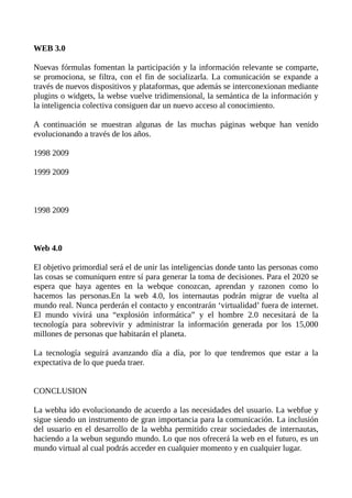WEB 3.0
Nuevas fórmulas fomentan la participación y la información relevante se comparte,
se promociona, se filtra, con el fin de socializarla. La comunicación se expande a
través de nuevos dispositivos y plataformas, que además se interconexionan mediante
plugins o widgets, la webse vuelve tridimensional, la semántica de la información y
la inteligencia colectiva consiguen dar un nuevo acceso al conocimiento.
A continuación se muestran algunas de las muchas páginas webque han venido
evolucionando a través de los años.
1998 2009
1999 2009
1998 2009
Web 4.0
El objetivo primordial será el de unir las inteligencias donde tanto las personas como
las cosas se comuniquen entre sí para generar la toma de decisiones. Para el 2020 se
espera que haya agentes en la webque conozcan, aprendan y razonen como lo
hacemos las personas.En la web 4.0, los internautas podrán migrar de vuelta al
mundo real. Nunca perderán el contacto y encontrarán ‘virtualidad’ fuera de internet.
El mundo vivirá una “explosión informática” y el hombre 2.0 necesitará de la
tecnología para sobrevivir y administrar la información generada por los 15,000
millones de personas que habitarán el planeta.
La tecnología seguirá avanzando día a día, por lo que tendremos que estar a la
expectativa de lo que pueda traer.
CONCLUSION
La webha ido evolucionando de acuerdo a las necesidades del usuario. La webfue y
sigue siendo un instrumento de gran importancia para la comunicación. La inclusión
del usuario en el desarrollo de la webha permitido crear sociedades de internautas,
haciendo a la webun segundo mundo. Lo que nos ofrecerá la web en el futuro, es un
mundo virtual al cual podrás acceder en cualquier momento y en cualquier lugar.
 