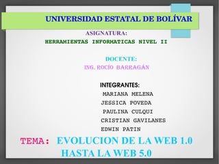 UNIVERSIDAD ESTATAL DE BOLÍVAR
ASIGNATURA:
HERRAMIENTAS INFORMATICAS NIVEL II
DOCENTE:
Ing. Rocío BaRRagán
                INTEGRANTES:
             MARIANA MELENA 
           JESSICA POVEDA
            PAULINA CULQUI
                CRISTIAN GAVILANES 
        EDWIN PATIN
TEMA: EVOLUCION DE LA WEB 1.0
HASTA LA WEB 5.0
 