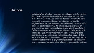 Historia
• LaWorld Wide Web fue inventada en 1989 por un informático
del CERN (Organización Europea de Investigación Nuclear)
llamadoTim Berners-Lee. Era un sistema de hipertexto para
compartir información basado en Internet, concebido
originalmente para servir como herramienta de comunicación
entre los científicos del CERN, entregó su propuesta y, en
septiembre de 1990 recibió el visto bueno y junto con Robert
Cailliau comenzó a escribir el nuevo sistema de hipertexto. A
finales de 1990,World Wide Web, ya tenía forma. Desde la
aparición de la webha venido evolucionando a través de los
años, empezando con la versión 1.0,para después surgir el 2.0,
teniendo actualmente el 3.0,mismo que al cabo de unos años
será remplazado para dar inicio a la nueva generación web 4.0.
 