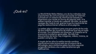 ¿Qué es?
LaWorld Wide Webo Webes uno de los métodos más
importantes de comunicación que existe en Internet.
Consiste en un sistema de información basado en
Hipertexto que reside en forma de páginas web. A la
webse ingresar a través de cualquier servidor, se puede
navegar por toda la red, gracias a que la mayoría de las
páginas webcontienen enlaces a otras páginas.
La webes algo cotidiano para una gran parte de los más
de 600 millones de usuarios de Internet que hay en todo
el mundo. Sus utilidades son diversas, su impacto en la
economía mundial es apreciable. No sólo hay
documentos de texto: hay imágenes, vídeos, música, se
pueden comprar, etc.
A través de los años la webha tenido cambios
significativos esto provocado por el avance de la
tecnología, pero conforme pasen los años seguirán
surgiendo cambios a los cuales tendremos que
habituarnos.
 