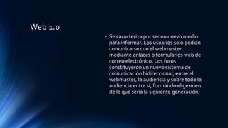 Web 1.0
• Se caracteriza por ser un nuevo medio
para informar. Los usuarios solo podían
comunicarse con el webmaster
mediante enlaces o formularios web de
correo electrónico. Los foros
constituyeron un nuevo sistema de
comunicación bidireccional, entre el
webmaster, la audiencia y sobre todo la
audiencia entre sí, formando el germen
de lo que sería la siguiente generación.
 