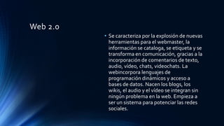 Web 2.0
• Se caracteriza por la explosión de nuevas
herramientas para el webmaster, la
información se cataloga, se etiqueta y se
transforma en comunicación, gracias a la
incorporación de comentarios de texto,
audio, vídeo, chats, videochats. La
webincorpora lenguajes de
programación dinámicos y acceso a
bases de datos. Nacen los blogs, los
wikis, el audio y el vídeo se integran sin
ningún problema en la web. Empieza a
ser un sistema para potenciar las redes
sociales.
 