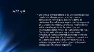 Web 4.0
• El objetivo primordial será el de unir las inteligencias
donde tanto las personas como las cosas se
comuniquen entre sí para generar la toma de
decisiones. Para el 2020 se espera que haya agentes
en la webque conozcan, aprendan y razonen como
lo hacemos las personas.En la web 4.0, los
internautas podrán migrar de vuelta al mundo real.
Nunca perderán el contacto y encontrarán
‘virtualidad’ fuera de internet. El mundo vivirá una
“explosión informática” y el hombre 2.0 necesitará
de la tecnología para sobrevivir y administrar la
información generada por los 15,000 millones de
personas que habitarán el planeta.
 