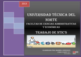 2013

UNIVERSIDAD TÉCNICA DEL
NORTE
FACULTAD DE CIENCIAS ADMINISTRATIVAS
Y ECONÓMICAS

TRABAJO DE NTIC’S

ELABORADO POR: Maribel González
CURSO: CUARTO “C1”
06/10/2013

 
