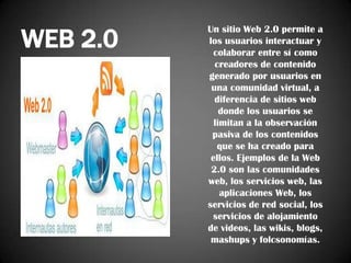 WEB 2.0

Un sitio Web 2.0 permite a
los usuarios interactuar y
colaborar entre sí como
creadores de contenido
generado por usuarios en
una comunidad virtual, a
diferencia de sitios web
donde los usuarios se
limitan a la observación
pasiva de los contenidos
que se ha creado para
ellos. Ejemplos de la Web
2.0 son las comunidades
web, los servicios web, las
aplicaciones Web, los
servicios de red social, los
servicios de alojamiento
de videos, las wikis, blogs,
mashups y folcsonomías.

 