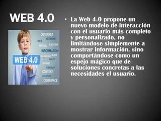 WEB 4.0

• La Web 4.0 propone un
nuevo modelo de interacción
con el usuario más completo
y personalizado, no
limitándose simplemente a
mostrar información, sino
comportándose como un
espejo mágico que de
soluciones concretas a las
necesidades el usuario.

 