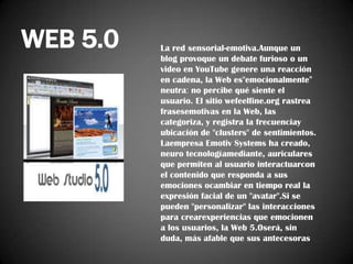 WEB 5.0

La red sensorial-emotiva.Aunque un
blog provoque un debate furioso o un
video en YouTube genere una reacción
en cadena, la Web es"emocionalmente"
neutra: no percibe qué siente el
usuario. El sitio wefeelfine.org rastrea
frasesemotivas en la Web, las
categoriza, y registra la frecuenciay
ubicación de "clusters" de sentimientos.
Laempresa Emotiv Systems ha creado,
neuro tecnologíamediante, auriculares
que permiten al usuario interactuarcon
el contenido que responda a sus
emociones ocambiar en tiempo real la
expresión facial de un "avatar".Si se
pueden "personalizar" las interacciones
para crearexperiencias que emocionen
a los usuarios, la Web 5.0será, sin
duda, más afable que sus antecesoras

 