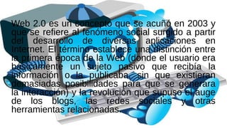 Web 2.0 es un concepto que se acuñó en 2003 y
que se refiere al fenómeno social surgido a partir
del desarrollo de diversas aplicaciones en
Internet. El término establece una distinción entre
la primera época de la Web (donde el usuario era
básicamente un sujeto pasivo que recibía la
información o la publicaba, sin que existieran
demasiadas posibilidades para que se generara
la interacción) y la revolución que supuso el auge
de los blogs, las redes sociales y otras
herramientas relacionadas.
 