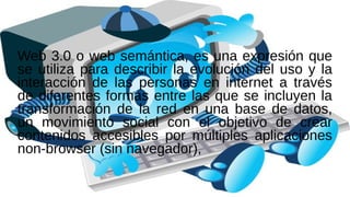 Web 3.0 o web semántica, es una expresión que
se utiliza para describir la evolución del uso y la
interacción de las personas en internet a través
de diferentes formas entre las que se incluyen la
transformación de la red en una base de datos,
un movimiento social con el objetivo de crear
contenidos accesibles por múltiples aplicaciones
non-browser (sin navegador),
 