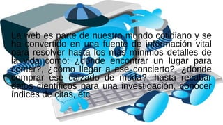 La web es parte de nuestro mundo cotidiano y se
ha convertido en una fuente de información vital
para resolver hasta los más mínimos detalles de
la vida como: ¿dónde encontrar un lugar para
comer?, ¿cómo llegar a ese concierto?, ¿dónde
comprar ese calzado de moda?; hasta recabar
datos científicos para una investigación, conocer
índices de citas, etc
 