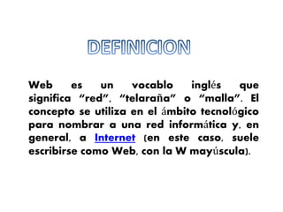 Web es un vocablo inglés que 
significa “red”, “telaraña” o “malla”. El 
concepto se utiliza en el ámbito tecnológico 
para nombrar a una red informática y, en 
general, a Internet (en este caso, suele 
escribirse como Web, con la W mayúscula). 
 