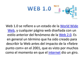 Web 1.0 se refiere a un estado de la World Wide 
Web, y cualquier página web diseñada con un 
estilo anterior del fenómeno de la Web 2.0. Es 
en general un término que ha sido creado para 
describir la Web antes del impacto de la «fiebre 
punto com» en el 2001, que es visto por muchos 
como el momento en que el internet dio un giro. 
 