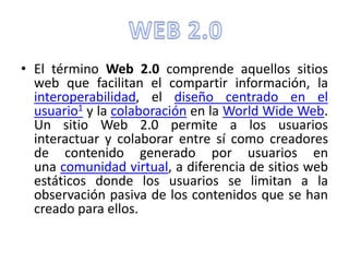 • El término Web 2.0 comprende aquellos sitios 
web que facilitan el compartir información, la 
interoperabilidad, el diseño centrado en el 
usuario1 y la colaboración en la World Wide Web. 
Un sitio Web 2.0 permite a los usuarios 
interactuar y colaborar entre sí como creadores 
de contenido generado por usuarios en 
una comunidad virtual, a diferencia de sitios web 
estáticos donde los usuarios se limitan a la 
observación pasiva de los contenidos que se han 
creado para ellos. 
 