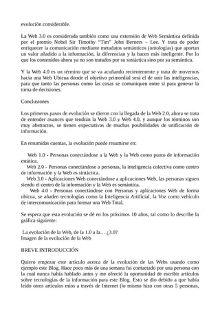 evolución considerable.
La Web 3.0 es considerada también como una extensión de Web Semántica definida
por el premio Nobel Sir Timothy “Tim” John Berners – Lee. Y trata de poder
enriquecer la comunicación mediante metadatos semánticos (ontologías) que aportan
un valor añadido a la información, la diferencian y la hacen más inteligente. Por lo
que los contenidos ahora ya no son tratados por su sintáctica sino por su semántica.
Y la Web 4.0 es un término que se va acuñando recientemente y trata de movernos
hacia una Web Ubicua donde el objetivo primordial será el de unir las inteligencias,
para que tanto las personas como las cosas se comuniquen entre sí para generar la
toma de decisiones.
Conclusiones
Los primeros pasos de evolución se dieron con la llegada de la Web 2.0, ahora se trata
de entender avances que tendrán la Web 3.0 y Web 4.0, y aunque los términos son
muy abstractos, se tienen expectativas de muchas posibilidades de unificación de
información.
En resumidas cuentas, la evolución puede resumirse en:
Web 1.0 - Personas conectándose a la Web y la Web como punto de información
estática.
Web 2.0 - Personas conectándose a personas, la inteligencia colectiva como centro
de información y la Web es sintáctica.
Web 3.0 - Aplicaciones Web conectándose a aplicaciones Web, las personas siguen
siendo el centro de la información y la Web es semántica.
Web 4.0 - Personas conectándose con Personas y aplicaciones Web de forma
ubicua, se añaden tecnologías como la Inteligencia Artificial, la Voz como vehículo
de intercomunicación para formar una Web Total.
Se espera que esta evolución se dé en los próximos 10 años, tal como lo describe la
gráfica siguiente:
La evolución de la Web, de la 1.0 a la… ¿3.0?
Imagen de la evolución de la Web
BREVE INTRODUCCIÓN
Quiero empezar este artículo acerca de la evolución de las Webs usando como
ejemplo este Blog. Hace poco más de una semana fui contactado por una persona con
la cual nunca había hablado antes y me ofreció la oportunidad de escribir artículos
sobre tecnologías de la información para este Blog. Esto se dio debido a que había
leído otros artículos míos a través de Internet (lo mismo hizo con otras 5 personas,
 