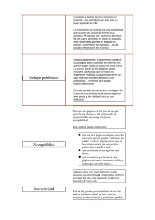 creciente a cobrar por los servicios en
Internet. Los periódicos on-line son un
buen ejemplo de ello.
La restricción de acceso es una posibilidad
que puede ser usada de forma muy
positiva. Al trabajar con nuestros alumnos
de un curso concreto, el crear un espacio
web restringido permite el trabajo en
común, la remisión de trabajos… sin la
posible intromisión del exterior.
Incluye publicidad
Desgraciadamente, si queremos construir
una página web y ponerla en Internet sin
querer pagar nada es cada vez más difícil.
La mayor parte de las páginas gratis
incluyen publicidad que a veces es
realmente molesta. Si queremos tener un
sitio web con nuestro dominio y sin
publicidad… tenemos que pagar
indefectiblemente.
En este sentido es necesario conseguir de
nuestras autoridades educativas espacio
web gratis y de calidad para su uso
didáctico.
Navegabilidad
Para que una página sea útil para su uso por
parte de los alumnos o del profesorado es
imprescindible que tenga una buena
navegabilidad.
Esto implica varias condiciones:
 que sea fácil llegar a cualquier parte del
sitio web, que no queden "callejones sin
salida", es decir, páginas en las que no
hay ningún enlace que nos permita
pasar a otra zona de la web,
 que los botones de navegación sean
claros.
 que los enlaces que llevan de una
página a otra sean claramente visibles y
mantengan un orden lógico…
Algunos sitios web, especialmente cuando
alcanzan una determinada complejidad, incluyen
un mapa del sitio, una página de ayuda o un
buscador del sitio web.
Interactividad
Una de las grandes potencialidades de un sitio
web es la interactividad, es decir, que los
usuarios, ya sean alumnos o profesores, puedan
 