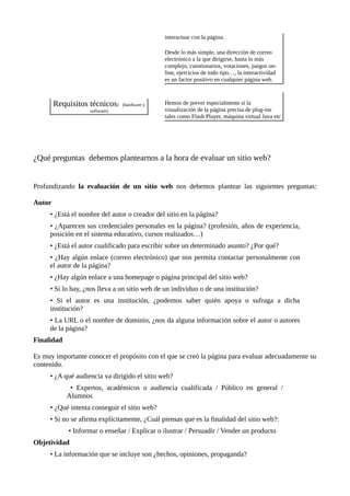 interactuar con la página.
Desde lo más simple, una dirección de correo
electrónico a la que dirigirse, hasta lo más
complejo, cuestionarios, votaciones, juegos on-
line, ejercicios de todo tipo…, la interactividad
es un factor positivo en cualquier página web.
Requisitos técnicos: (hardware y
software)
Hemos de prever especialmente si la
visualización de la página precisa de plug-ins
tales como Flash Player, máquina virtual Java etc
¿Qué preguntas debemos plantearnos a la hora de evaluar un sitio web?
Profundizando la evaluación de un sitio web nos debemos plantear las siguientes preguntas:
Autor
• ¿Está el nombre del autor o creador del sitio en la página?
• ¿Aparecen sus credenciales personales en la página? (profesión, años de experiencia,
posición en el sistema educativo, cursos realizados…)
• ¿Está el autor cualificado para escribir sobre un determinado asunto? ¿Por qué?
• ¿Hay algún enlace (correo electrónico) que nos permita contactar personalmente con
el autor de la página?
• ¿Hay algún enlace a una homepage o página principal del sitio web?
• Si lo hay, ¿nos lleva a un sitio web de un individuo o de una institución?
• Si el autor es una institución, ¿podemos saber quién apoya o sufraga a dicha
institución?
• La URL o el nombre de dominio, ¿nos da alguna información sobre el autor o autores
de la página?
Finalidad
Es muy importante conocer el propósito con el que se creó la página para evaluar adecuadamente su
contenido.
• ¿A qué audiencia va dirigido el sitio web?
• Expertos, académicos o audiencia cualificada / Público en general /
Alumnos
• ¿Qué intenta conseguir el sitio web?
• Si no se afirma explícitamente, ¿Cuál piensas que es la finalidad del sitio web?:
• Informar o enseñar / Explicar o ilustrar / Persuadir / Vender un producto
Objetividad
• La información que se incluye son ¿hechos, opiniones, propaganda?
 