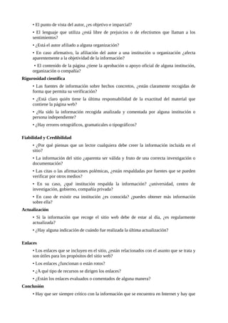 • El punto de vista del autor, ¿es objetivo e imparcial?
• El lenguaje que utiliza ¿está libre de prejuicios o de efectismos que llaman a los
sentimientos?
• ¿Está el autor afiliado a alguna organización?
• En caso afirmativo, la afiliación del autor a una institución u organización ¿afecta
aparentemente a la objetividad de la información?
• El contenido de la página ¿tiene la aprobación u apoyo oficial de alguna institución,
organización o compañía?
Rigurosidad científica
• Las fuentes de información sobre hechos concretos, ¿están claramente recogidas de
forma que permita su verificación?
• ¿Está claro quién tiene la última responsabilidad de la exactitud del material que
contiene la página web?
• ¿Ha sido la información recogida analizada y comentada por alguna institución o
persona independiente?
• ¿Hay errores ortográficos, gramaticales o tipográficos?
Fiabilidad y Credibilidad
• ¿Por qué piensas que un lector cualquiera debe creer la información incluida en el
sitio?
• La información del sitio ¿aparenta ser válida y fruto de una correcta investigación o
documentación?
• Las citas o las afirmaciones polémicas, ¿están respaldadas por fuentes que se pueden
verificar por otros medios?
• En su caso, ¿qué institución respalda la información? ¿universidad, centro de
investigación, gobierno, compañía privada?
• En caso de existir esa institución ¿es conocida? ¿puedes obtener más información
sobre ella?
Actualización
• Si la información que recoge el sitio web debe de estar al día, ¿es regularmente
actualizada?
• ¿Hay alguna indicación de cuándo fue realizada la última actualización?
Enlaces
• Los enlaces que se incluyen en el sitio, ¿están relacionados con el asunto que se trata y
son útiles para los propósitos del sitio web?
• Los enlaces ¿funcionan o están rotos?
• ¿A qué tipo de recursos se dirigen los enlaces?
• ¿Están los enlaces evaluados o comentados de alguna manera?
Conclusión
• Hay que ser siempre crítico con la información que se encuentra en Internet y hay que
 