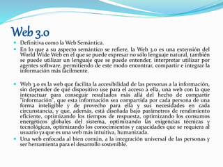 Web 3.0
 Definitiva como la Web Semántica.
 En lo que a su aspecto semántico se refiere, la Web 3.0 es una extensión del
World Wide Web en el que se puede expresar no sólo lenguaje natural, también
se puede utilizar un lenguaje que se puede entender, interpretar utilizar por
agentes software, permitiendo de este modo encontrar, compartir e integrar la
información más fácilmente.
 Web 3.0 es la web que facilita la accesibilidad de las personas a la información,
sin depender de qué dispositivo use para el acceso a ella, una web con la que
interactuar para conseguir resultados más allá del hecho de compartir
"información", que esta información sea compartida por cada persona de una
forma inteligible y de provecho para ella y sus necesidades en cada
circunstancia, y que, además, está diseñada bajo parámetros de rendimiento
eficiente, optimizando los tiempos de respuesta, optimizando los consumos
energéticos globales del sistema, optimizando las exigencias técnicas y
tecnológicas, optimizando los conocimientos y capacidades que se requiera al
usuario ya que es una web más intuitiva, humanizada.
 Una web enfocada al bien común, a la integración universal de las personas y
ser herramienta para el desarrollo sostenible.
 
