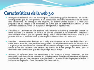 Características de la web 3.0
 Inteligencia: Pretende crear un método para clasificar las páginas de internet, un sistema
de etiquetado que no solo permita a los buscadores encontrar la información en la red
sino entenderla. Al conseguir este objetivo, el usuario podrá acudir a la Web para
preguntar en su lengua y sin necesidad de claves por un determinado asunto. La web
aprenderá del resultado de las búsquedas para próximas operaciones.
 Sociabilidad: Las comunidades sociales se hacen más exclusivas y complejas. Crecen las
redes sociales y el número de formas en que se conectan a sus miembros. Empieza a
considerarse normal que una persona tenga varias identidades en su vida virtual y se
planteé incluso la posibilidad de poder migrar la identidad de una red a otra.
 Rapidez: La transmisión de video en la red y el nacimiento de portales dedicados a esta
tarea, como Youtube, son posibles con gracias a las rápidas conexiones de los usuarios.
Las principales operadores de telecomunicaciones han empezado a implementar la fibra
óptica hacia los usuarios con anchos de banda de hasta 3Mbps de ADSL que se
convertirán en velocidades que irán de 30Mbps a 1000 Mbps.
 Abierta: El software libre, los estándares y las licencias Cretive Commons, se han
convertido en habituales en internet. La información se distribuye libremente por la web,
impidiendo que un solo dueño se apropie de ella. La plusvalía de la propiedad sobre la
información se pierde a favor de un uso más democrático.
 